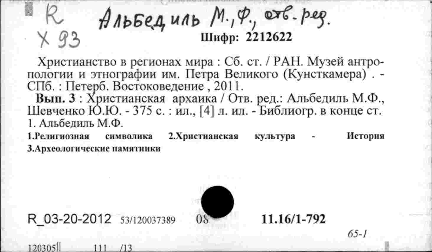 ﻿1 ЧС ^льедиль ЛД
У дД	Шифр: 2212622
Христианство в регионах мира : Сб. ст. / РАН. Музей антропологии и этнографии им. Петра Великого (Кунсткамера) . -СПб. : Петерб. Востоковедение , 2011.
Вып. 3 : Христианская архаика / Отв. ред.: Альбедиль М.Ф., Шевченко Ю.Ю. - 375 с. : ил., [4] л. ил. - Библиогр. в конце ст. 1. Альбедиль М.Ф.
1.Религиозная символика 2.Христианская культура - История
З.Археологические памятники
И_03-20-2012 53/120037389	08
11.16/1-792
65-1
12030511
111___/13